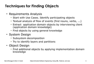 Bernd Bruegge & Allen H. Dutoit Object-Oriented Software Engineering: Using UML, Patterns, and Java 4
Techniques for Finding Objects
• Requirements Analysis
• Start with Use Cases. Identify participating objects
• Textual analysis of flow of events (find nouns, verbs, ...)
• Extract application domain objects by interviewing client
(application domain knowledge)
• Find objects by using general knowledge
• System Design
• Subsystem decomposition
• Try to identify layers and partitions
• Object Design
• Find additional objects by applying implementation domain
knowledge
 