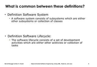 Bernd Bruegge & Allen H. Dutoit Object-Oriented Software Engineering: Using UML, Patterns, and Java 6
What is common between these definitions?
• Definition Software System
• A software system consists of subsystems which are either
other subsystems or collection of classes
• Definition Software Lifecycle:
• The software lifecycle consists of a set of development
activities which are either other actitivies or collection of
tasks
 