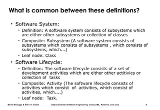 Bernd Bruegge & Allen H. Dutoit Object-Oriented Software Engineering: Using UML, Patterns, and Java 8
What is common between these definitions?
• Software System:
• Definition: A software system consists of subsystems which
are either other subsystems or collection of classes
• Composite: Subsystem (A software system consists of
subsystems which consists of subsystems , which consists of
subsystems, which...)
• Leaf node: Class
• Software Lifecycle:
• Definition: The software lifecycle consists of a set of
development activities which are either other actitivies or
collection of tasks
• Composite: Activity (The software lifecycle consists of
activities which consist of activities, which consist of
activities, which....)
• Leaf node: Task.
 
