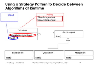 Bernd Bruegge & Allen H. Dutoit Object-Oriented Software Engineering: Using UML, Patterns, and Java 17
Using a Strategy Pattern to Decide between
Algorithms at Runtime
Database
SelectSortAlgorithm()
Sort()
* SortInterface
Sort()
BubbleSort
Sort()
QuickSort
Sort()
MergeSort
Sort()
Policy
TimeIsImportant
SpaceIsImportant
Client
 