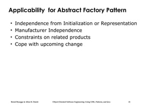 Bernd Bruegge & Allen H. Dutoit Object-Oriented Software Engineering: Using UML, Patterns, and Java 21
Applicability for Abstract Factory Pattern
• Independence from Initialization or Representation
• Manufacturer Independence
• Constraints on related products
• Cope with upcoming change
 