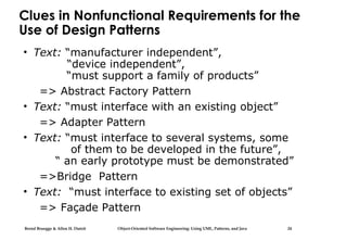 Bernd Bruegge & Allen H. Dutoit Object-Oriented Software Engineering: Using UML, Patterns, and Java 24
Clues in Nonfunctional Requirements for the
Use of Design Patterns
• Text: “manufacturer independent”,
“device independent”,
“must support a family of products”
=> Abstract Factory Pattern
• Text: “must interface with an existing object”
=> Adapter Pattern
• Text: “must interface to several systems, some
of them to be developed in the future”,
“ an early prototype must be demonstrated”
=>Bridge Pattern
• Text: “must interface to existing set of objects”
=> Façade Pattern
 