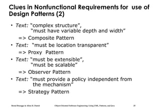 Bernd Bruegge & Allen H. Dutoit Object-Oriented Software Engineering: Using UML, Patterns, and Java 25
Clues in Nonfunctional Requirements for use of
Design Patterns (2)
• Text: “complex structure”,
“must have variable depth and width”
=> Composite Pattern
• Text: “must be location transparent”
=> Proxy Pattern
• Text: “must be extensible”,
“must be scalable”
=> Observer Pattern
• Text: “must provide a policy independent from
the mechanism”
=> Strategy Pattern
 