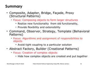Bernd Bruegge & Allen H. Dutoit Object-Oriented Software Engineering: Using UML, Patterns, and Java 26
Summary
• Composite, Adapter, Bridge, Façade, Proxy
(Structural Patterns)
• Focus: Composing objects to form larger structures
• Realize new functionality from old functionality,
• Provide flexibility and extensibility
• Command, Observer, Strategy, Template (Behavioral
Patterns)
• Focus: Algorithms and assignment of responsibilities to
objects
• Avoid tight coupling to a particular solution
• Abstract Factory, Builder (Creational Patterns)
• Focus: Creation of complex objects
• Hide how complex objects are created and put together
 