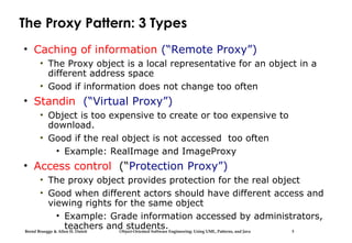 Bernd Bruegge & Allen H. Dutoit Object-Oriented Software Engineering: Using UML, Patterns, and Java 3
The Proxy Pattern: 3 Types
• Caching of information (“Remote Proxy”)
• The Proxy object is a local representative for an object in a
different address space
• Good if information does not change too often
• Standin (“Virtual Proxy”)
• Object is too expensive to create or too expensive to
download.
• Good if the real object is not accessed too often
• Example: RealImage and ImageProxy
• Access control (“Protection Proxy”)
• The proxy object provides protection for the real object
• Good when different actors should have different access and
viewing rights for the same object
• Example: Grade information accessed by administrators,
teachers and students.
 