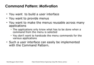 Bernd Bruegge & Allen H. Dutoit Object-Oriented Software Engineering: Using UML, Patterns, and Java 4
Command Pattern: Motivation
• You want to build a user interface
• You want to provide menus
• You want to make the menus reusable across many
applications
• The applications only know what has to be done when a
command from the menu is selected
• You don’t want to hardcode the menu commands for the
various applications
• Such a user interface can easily be implemented
with the Command Pattern.
 