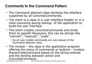Bernd Bruegge & Allen H. Dutoit Object-Oriented Software Engineering: Using UML, Patterns, and Java 6
Comments to the Command Pattern
• The Command abstract class declares the interface
supported by all ConcreteCommands.
• The client is a class in a user interface builder or in a
class executing during startup of the application to
build the user interface.
• The client creates concreteCommands and binds
them to specific Receivers, this can be strings like
“commit”, “execute”, “undo”.
• So all user-visible commands are sub classes of the
Command abstract class.
• The invoker - the class in the application program
offering the menu of commands or buttons - invokes
theconcreteCommand based on the string entered
and the binding between action and
ConcreteCommand.
 