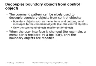 Bernd Bruegge & Allen H. Dutoit Object-Oriented Software Engineering: Using UML, Patterns, and Java 7
Decouples boundary objects from control
objects
• The command pattern can be nicely used to
decouple boundary objects from control objects:
• Boundary objects such as menu items and buttons, send
messages to the command objects (I.e. the control objects)
• Only the command objects modify entity objects
• When the user interface is changed (for example, a
menu bar is replaced by a tool bar), only the
boundary objects are modified.
 