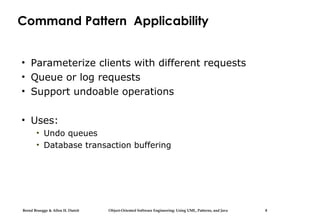 Bernd Bruegge & Allen H. Dutoit Object-Oriented Software Engineering: Using UML, Patterns, and Java 8
Command Pattern Applicability
• Parameterize clients with different requests
• Queue or log requests
• Support undoable operations
• Uses:
• Undo queues
• Database transaction buffering
 