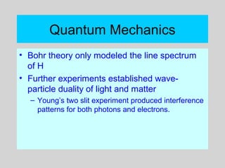Quantum Mechanics
• Bohr theory only modeled the line spectrum
of H
• Further experiments established wave-
particle duality of light and matter
– Young’s two slit experiment produced interference
patterns for both photons and electrons.
 