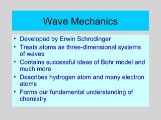 Wave Mechanics
• Developed by Erwin Schrodinger
• Treats atoms as three-dimensional systems
of waves
• Contains successful ideas of Bohr model and
much more
• Describes hydrogen atom and many electron
atoms
• Forms our fundamental understanding of
chemistry
 