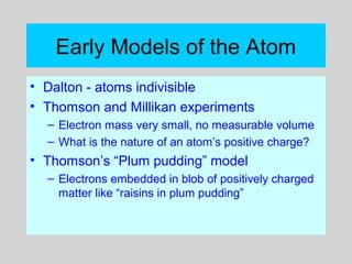 Early Models of the Atom
• Dalton - atoms indivisible
• Thomson and Millikan experiments
– Electron mass very small, no measurable volume
– What is the nature of an atom’s positive charge?
• Thomson’s “Plum pudding” model
– Electrons embedded in blob of positively charged
matter like “raisins in plum pudding”
 