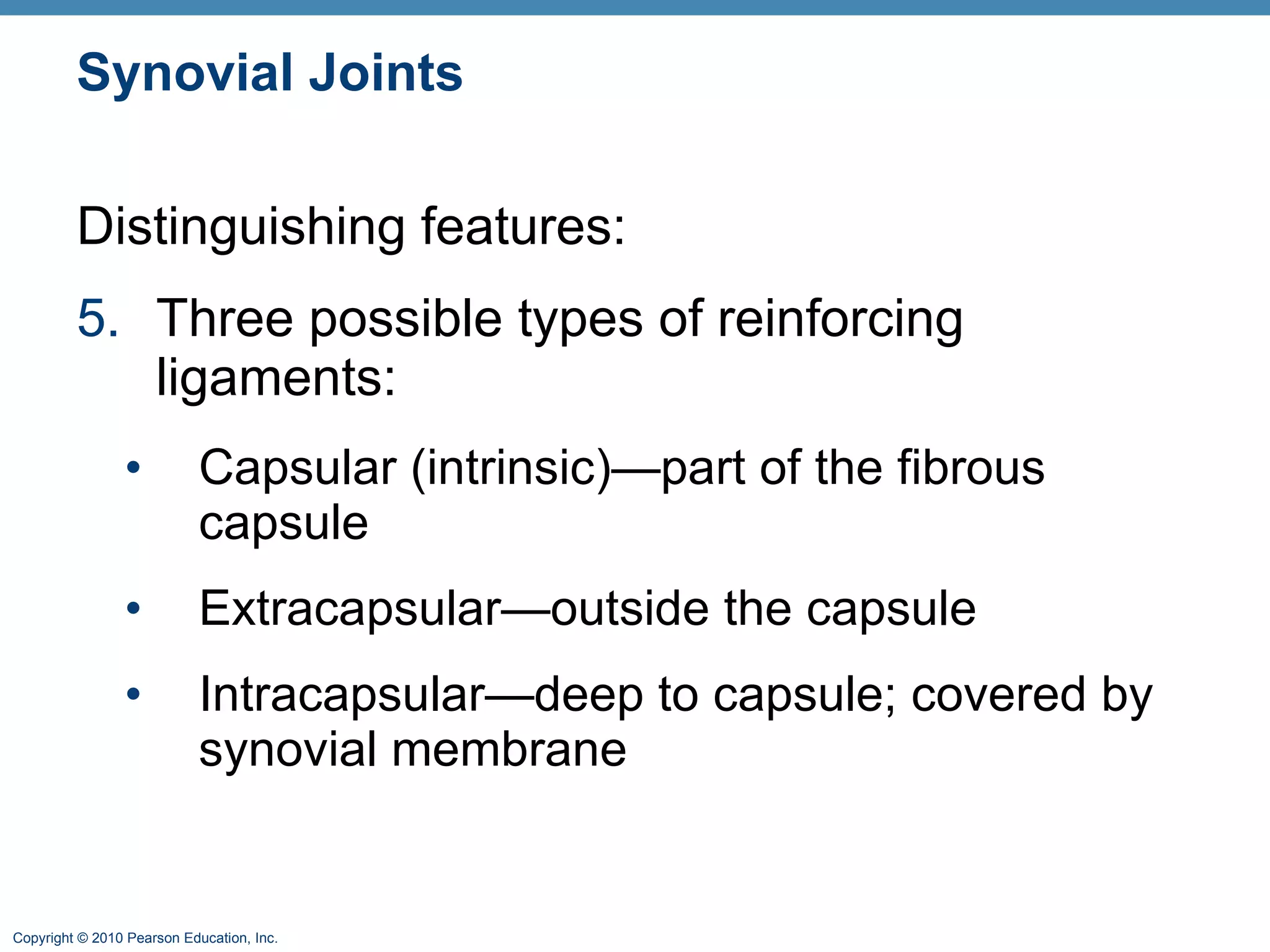 Synovial Joints Distinguishing features: 5. Three possible types of reinforcing ligaments: Capsular (intrinsic)—part of the fibrous capsule Extracapsular—outside the capsule Intracapsular—deep to capsule; covered by synovial membrane 