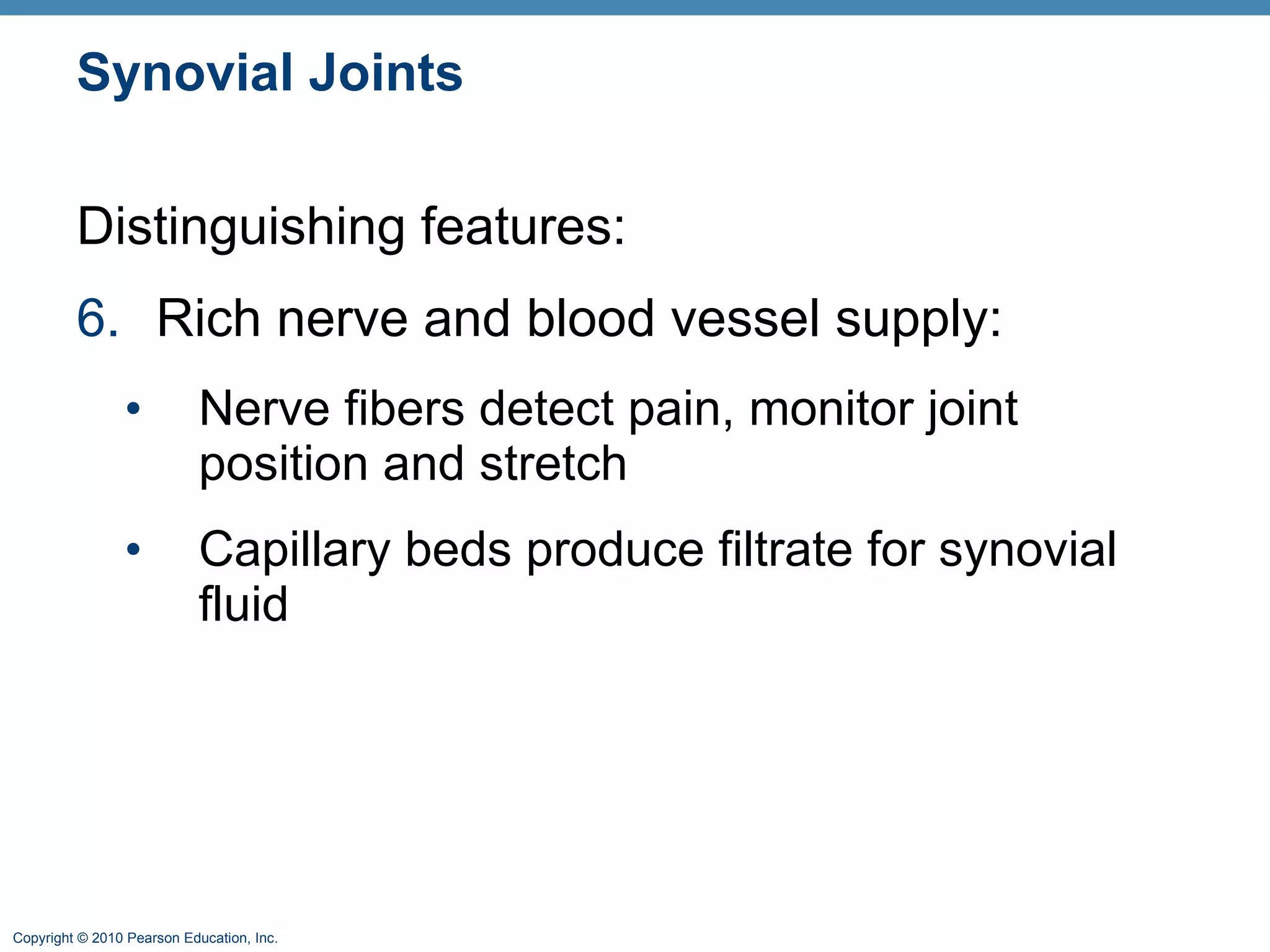 Synovial Joints Distinguishing features: 6. Rich nerve and blood vessel supply: Nerve fibers detect pain, monitor joint position and stretch Capillary beds produce filtrate for synovial fluid 