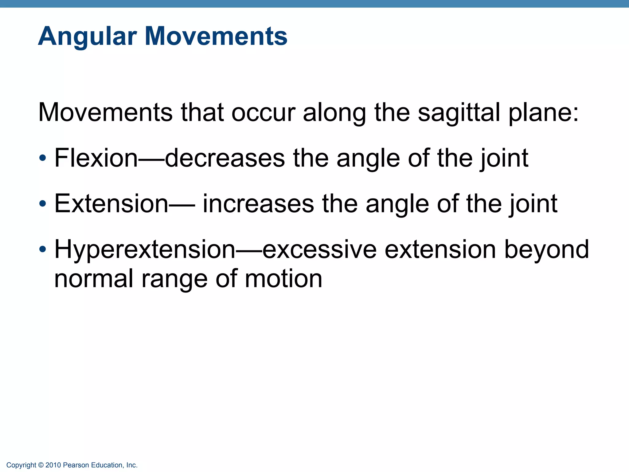 Angular Movements Movements that occur along the sagittal plane: Flexion—decreases the angle of the joint Extension— increases the angle of the joint Hyperextension—excessive extension beyond normal range of motion 
