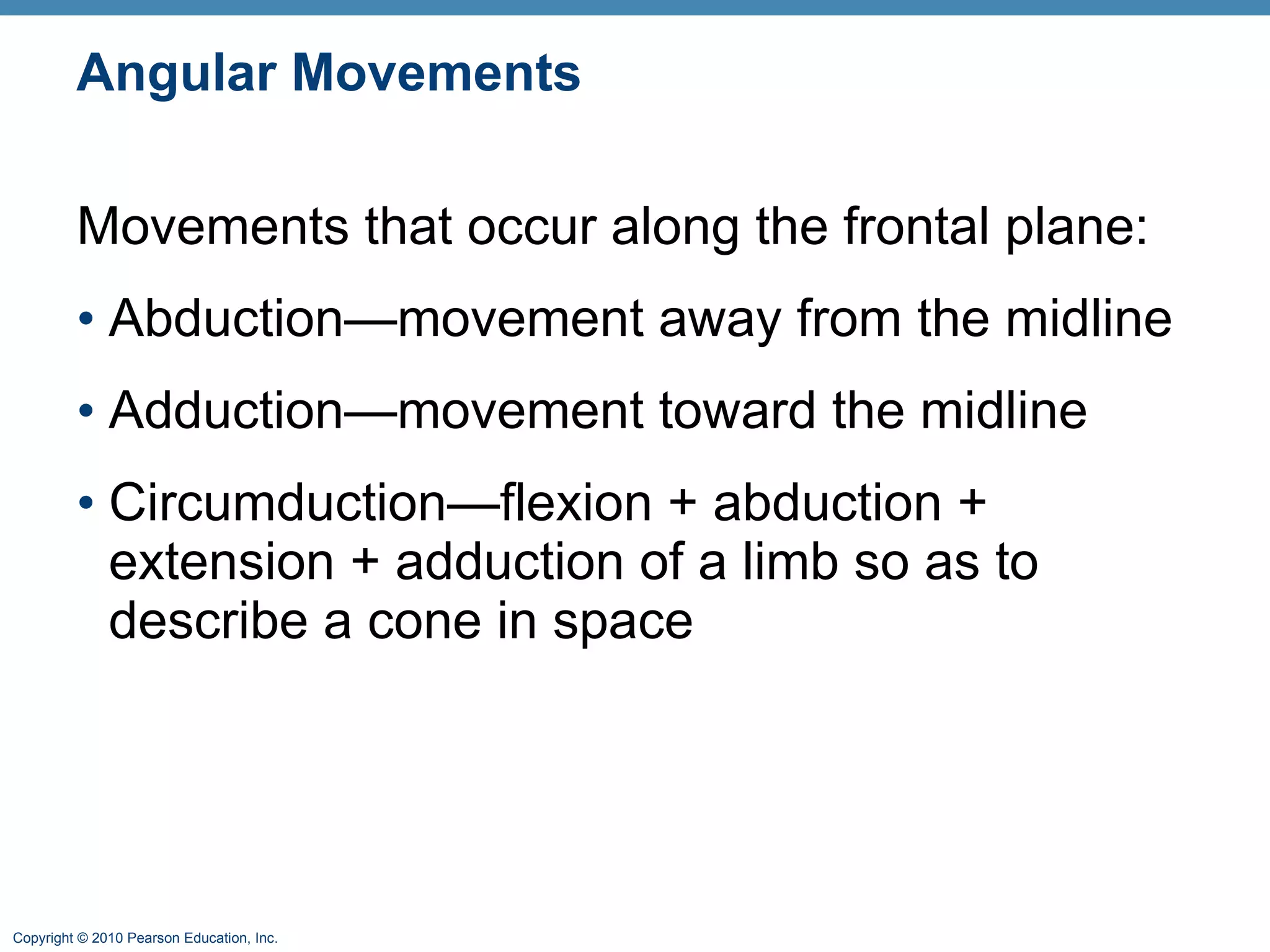 Angular Movements Movements that occur along the frontal plane: Abduction—movement away from the midline Adduction—movement toward the midline Circumduction—flexion + abduction + extension + adduction of a limb so as to describe a cone in space 