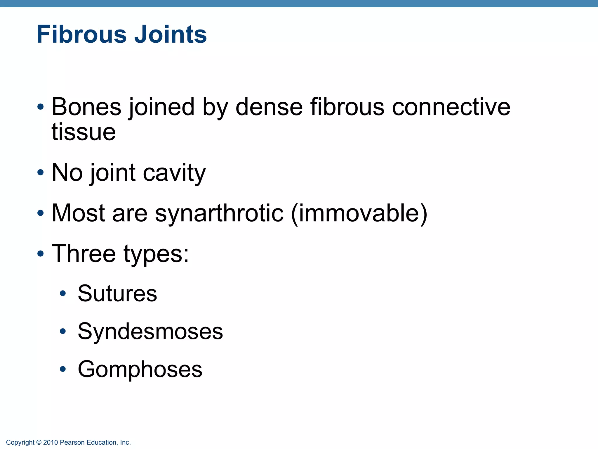 Fibrous Joints Bones joined by dense fibrous connective tissue No joint cavity Most are synarthrotic (immovable) Three types: Sutures Syndesmoses Gomphoses 