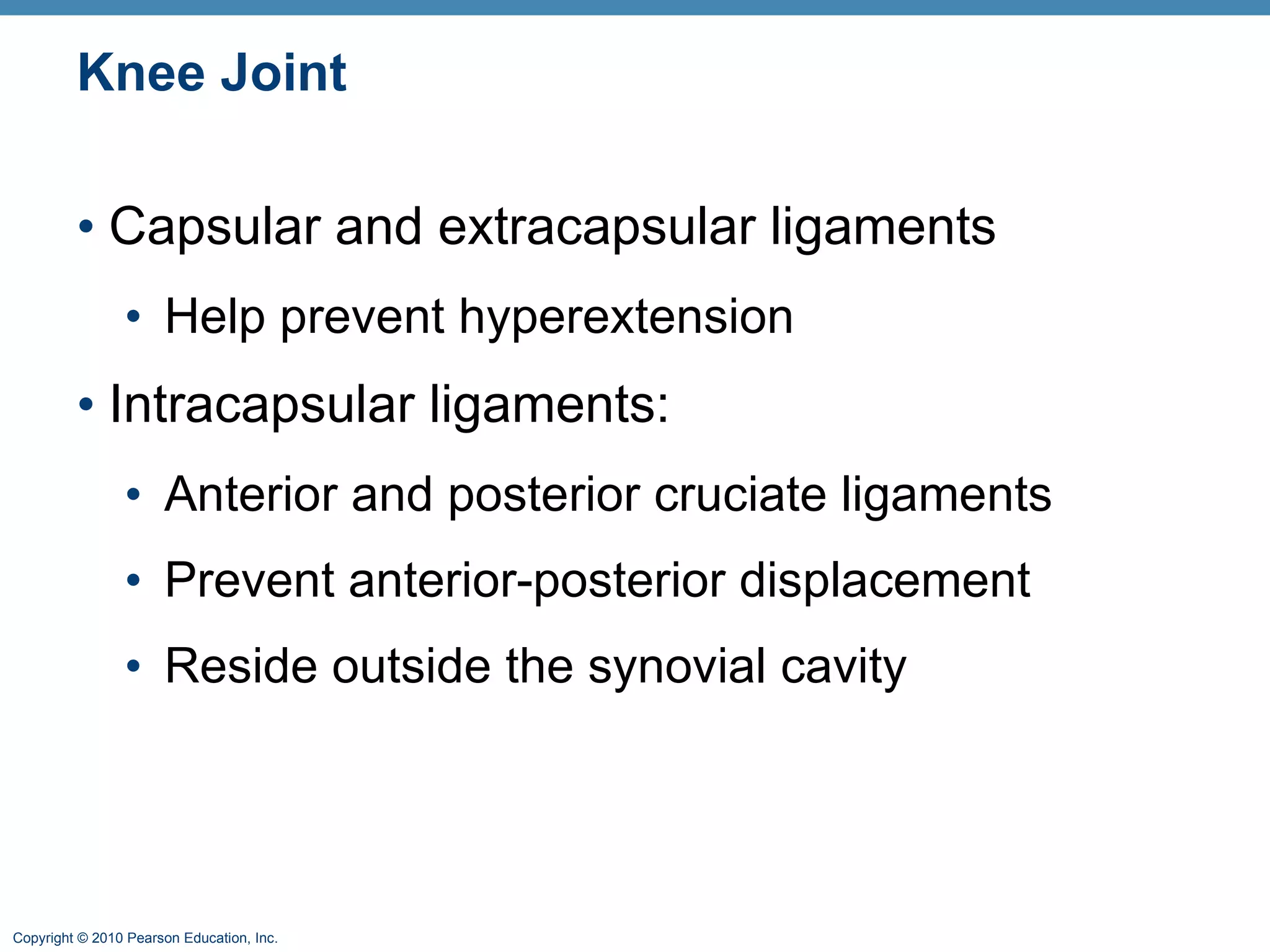 Knee Joint Capsular and extracapsular ligaments Help prevent hyperextension Intracapsular ligaments:  Anterior and posterior cruciate ligaments Prevent anterior-posterior displacement Reside outside the synovial cavity 
