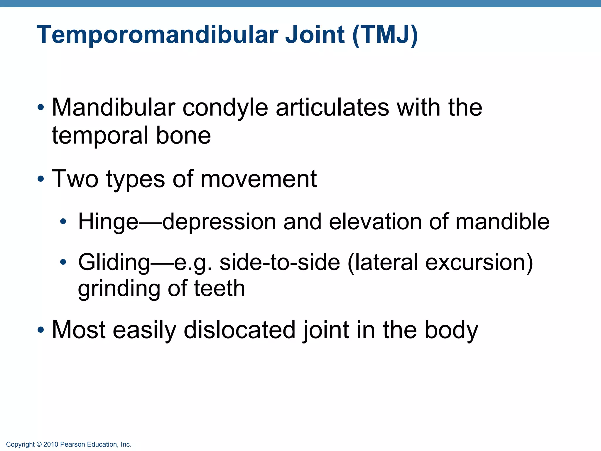 Temporomandibular Joint (TMJ) Mandibular condyle articulates with the temporal bone Two types of movement Hinge—depression and elevation of mandible Gliding—e.g. side-to-side (lateral excursion) grinding of teeth Most easily dislocated joint in the body 