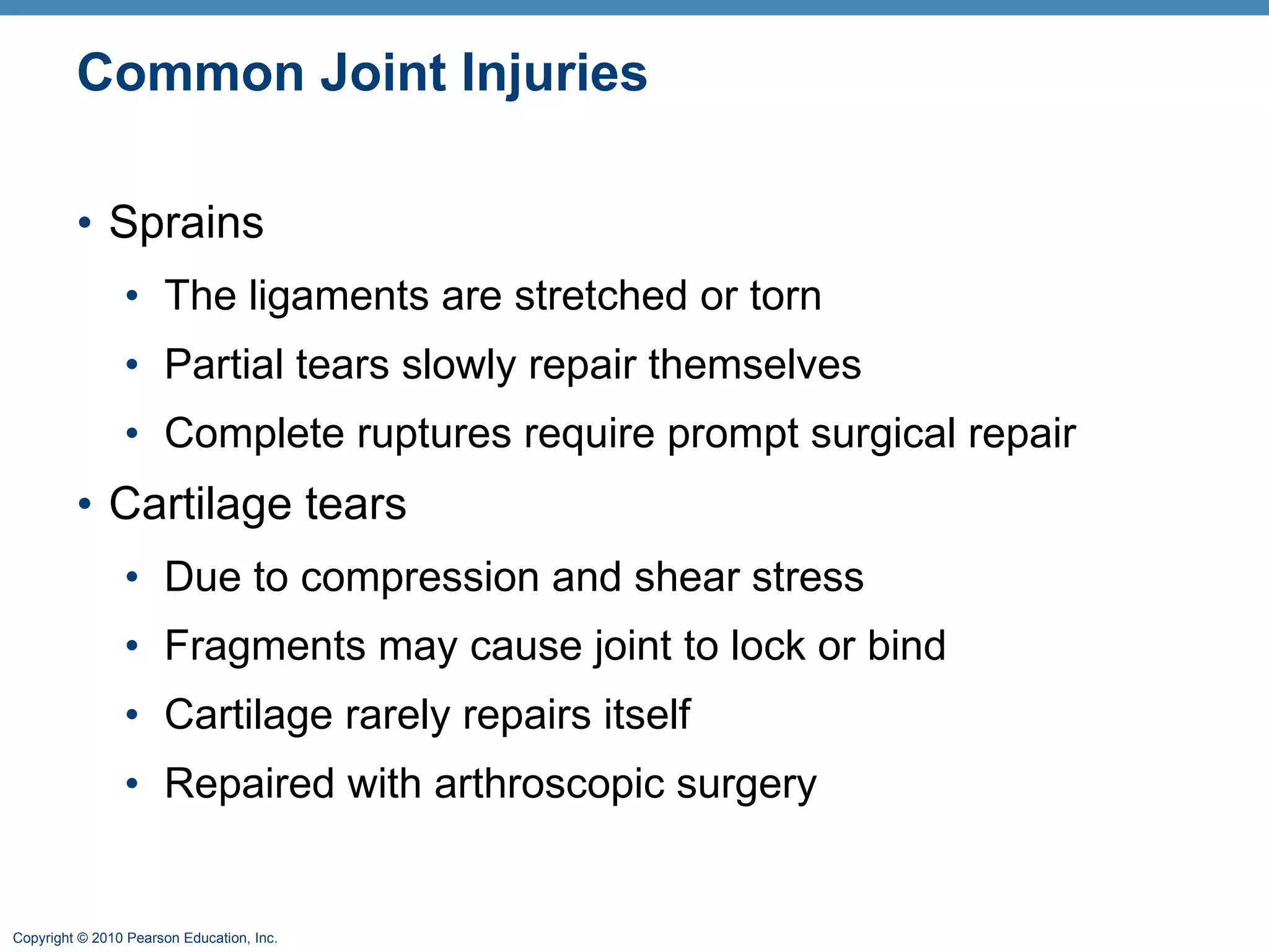 Common Joint Injuries Sprains The ligaments are stretched or torn Partial tears slowly repair themselves Complete ruptures require prompt surgical repair Cartilage tears Due to compression and shear stress Fragments may cause joint to lock or bind Cartilage rarely repairs itself Repaired with arthroscopic surgery 