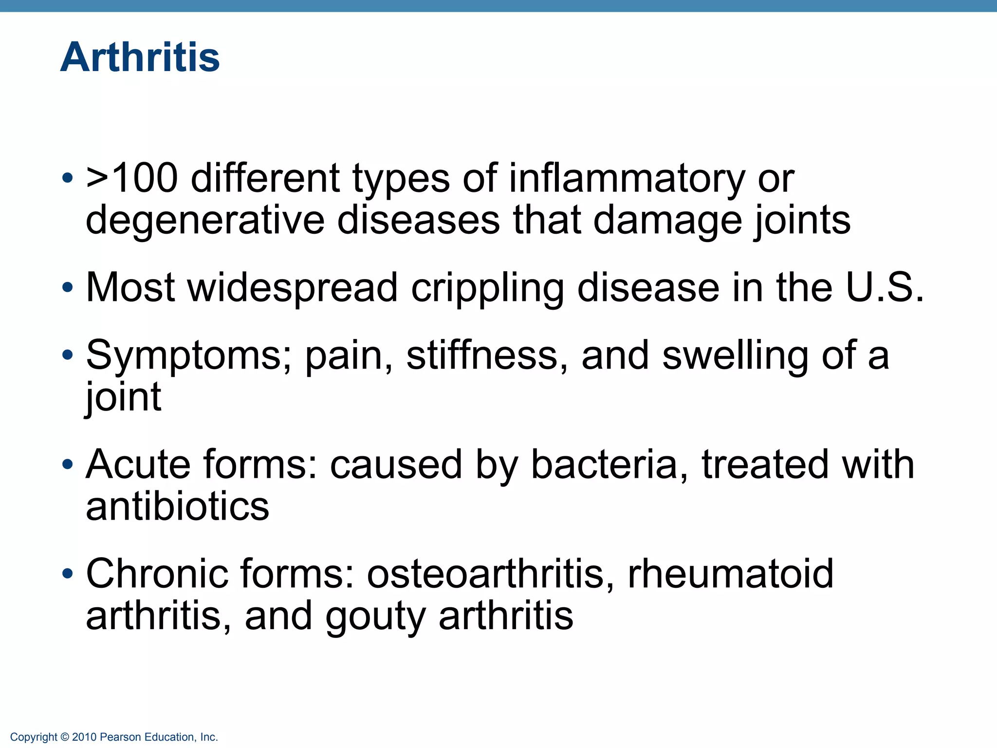 Arthritis >100 different types of inflammatory or degenerative diseases that damage joints Most widespread crippling disease in the U.S. Symptoms; pain, stiffness, and swelling of a joint Acute forms: caused by bacteria, treated with antibiotics Chronic forms: osteoarthritis, rheumatoid arthritis, and gouty arthritis 