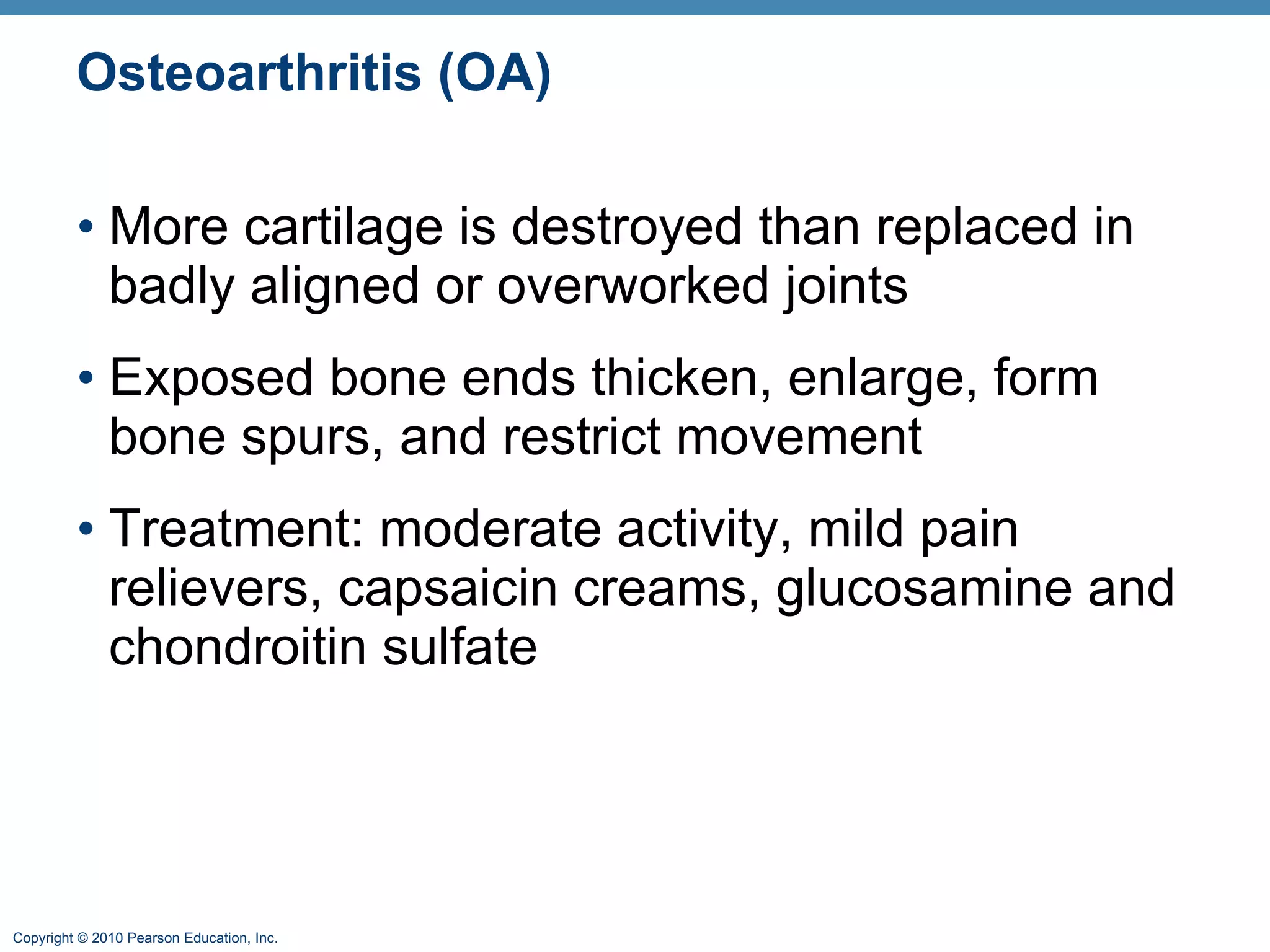 Osteoarthritis (OA) More cartilage is destroyed than replaced in badly aligned or overworked joints Exposed bone ends thicken, enlarge, form bone spurs, and restrict movement Treatment: moderate activity, mild pain relievers, capsaicin creams, glucosamine and chondroitin sulfate 