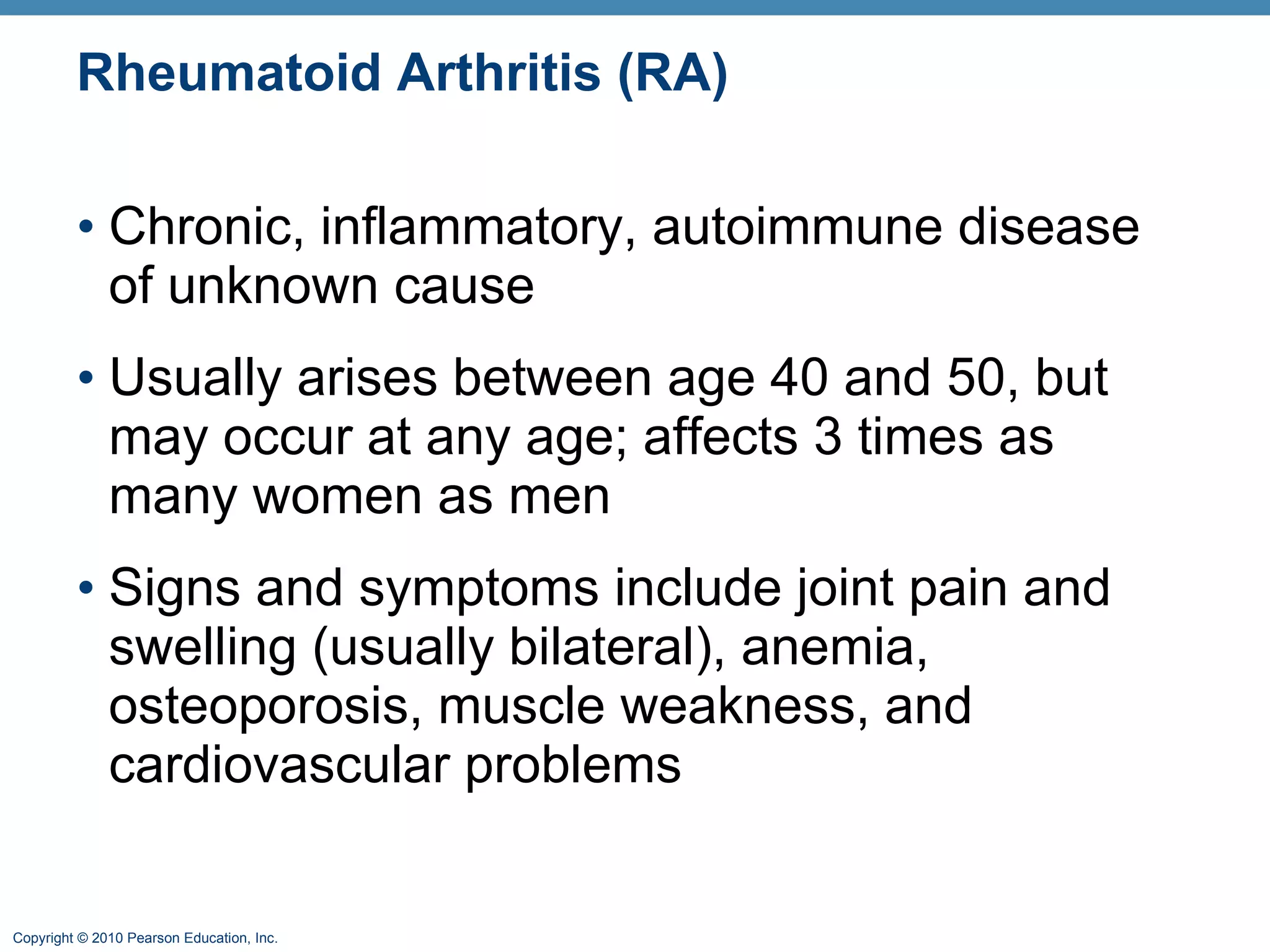 Rheumatoid Arthritis (RA) Chronic, inflammatory, autoimmune disease of unknown cause  Usually arises between age 40 and 50, but may occur at any age; affects 3 times as many women as men Signs and symptoms include joint pain and swelling (usually bilateral), anemia, osteoporosis, muscle weakness, and cardiovascular problems 