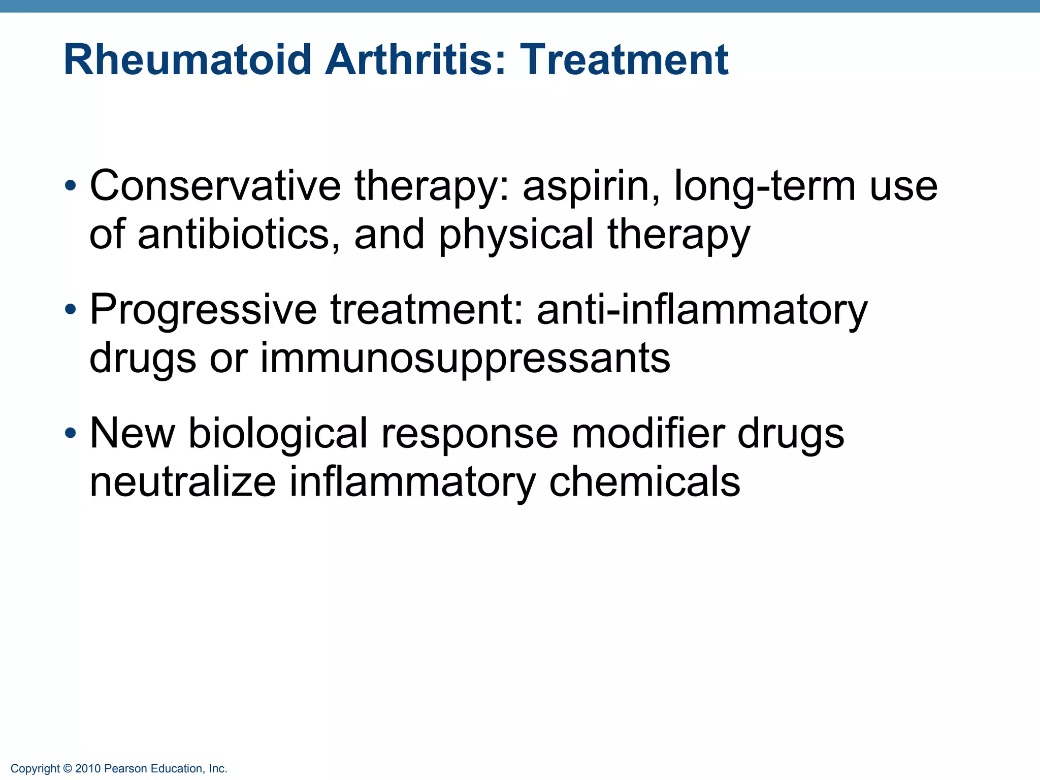 Rheumatoid Arthritis: Treatment Conservative therapy: aspirin, long-term use of antibiotics, and physical therapy Progressive treatment: anti-inflammatory drugs or immunosuppressants  New biological response modifier drugs neutralize inflammatory chemicals 