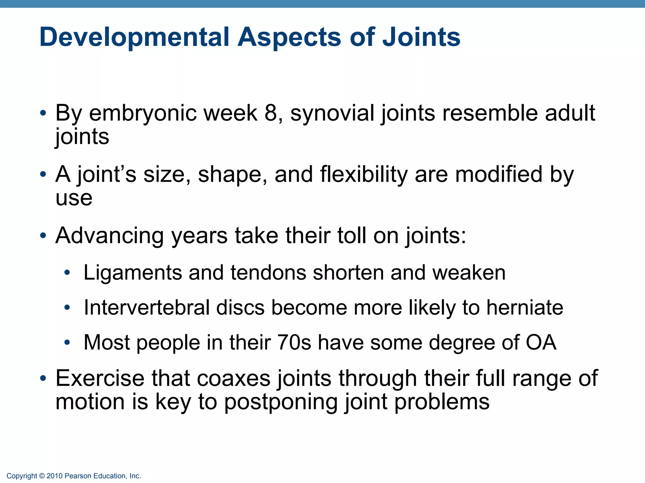 Developmental Aspects of Joints By embryonic week 8, synovial joints resemble adult joints A joint’s size, shape, and flexibility are modified by use  Advancing years take their toll on joints: Ligaments and tendons shorten and weaken Intervertebral discs become more likely to herniate Most people in their 70s have some degree of OA Exercise that coaxes joints through their full range of motion is key to postponing joint problems 