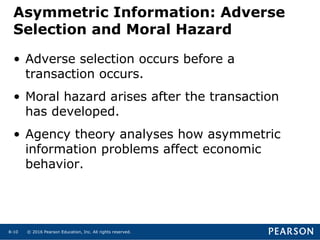 © 2016 Pearson Education, Inc. All rights reserved.8-10
Asymmetric Information: Adverse
Selection and Moral Hazard
• Adverse selection occurs before a
transaction occurs.
• Moral hazard arises after the transaction
has developed.
• Agency theory analyses how asymmetric
information problems affect economic
behavior.
 