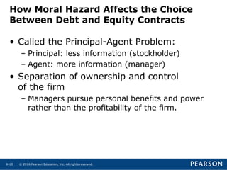 © 2016 Pearson Education, Inc. All rights reserved.8-13
How Moral Hazard Affects the Choice
Between Debt and Equity Contracts
• Called the Principal-Agent Problem:
– Principal: less information (stockholder)
– Agent: more information (manager)
• Separation of ownership and control
of the firm
– Managers pursue personal benefits and power
rather than the profitability of the firm.
 
