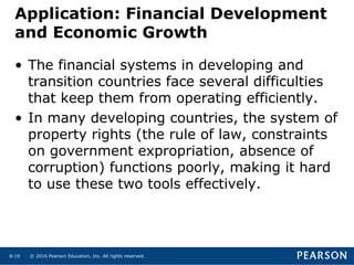 © 2016 Pearson Education, Inc. All rights reserved.8-19
• The financial systems in developing and
transition countries face several difficulties
that keep them from operating efficiently.
• In many developing countries, the system of
property rights (the rule of law, constraints
on government expropriation, absence of
corruption) functions poorly, making it hard
to use these two tools effectively.
Application: Financial Development
and Economic Growth
 
