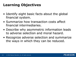© 2016 Pearson Education, Inc. All rights reserved.8-3
Learning Objectives
• Identify eight basic facts about the global
financial system.
• Summarize how transaction costs affect
financial intermediaries.
• Describe why asymmetric information leads
to adverse selection and moral hazard.
• Recognize adverse selection and summarize
the ways in which they can be reduced.
 