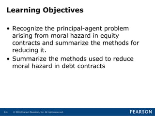 © 2016 Pearson Education, Inc. All rights reserved.8-4
Learning Objectives
• Recognize the principal-agent problem
arising from moral hazard in equity
contracts and summarize the methods for
reducing it.
• Summarize the methods used to reduce
moral hazard in debt contracts
 