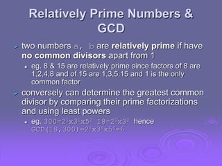 Relatively Prime Numbers &
GCD
 two numbers a, b are relatively prime if have
no common divisors apart from 1
 eg. 8 & 15 are relatively prime since factors of 8 are
1,2,4,8 and of 15 are 1,3,5,15 and 1 is the only
common factor
 conversely can determine the greatest common
divisor by comparing their prime factorizations
and using least powers
 eg. 300=21x31x52 18=21x32 hence
GCD(18,300)=21x31x50=6
 