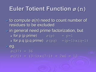 Euler Totient Function ø(n)
 to compute ø(n) need to count number of
residues to be excluded
 in general need prime factorization, but
 for p (p prime) ø(p) = p-1
 for p.q (p,q prime) ø(pq) =(p-1)x(q-1)
 eg.
ø(37) = 36
ø(21) = (3–1)x(7–1) = 2x6 = 12
 