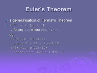 Euler's Theorem
 a generalisation of Fermat's Theorem
 aø(n) = 1 (mod n)
 for any a,n where gcd(a,n)=1
 eg.
a=3;n=10; ø(10)=4;
hence 34 = 81 = 1 mod 10
a=2;n=11; ø(11)=10;
hence 210 = 1024 = 1 mod 11
 