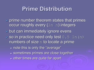 Prime Distribution
 prime number theorem states that primes
occur roughly every (ln n) integers
 but can immediately ignore evens
 so in practice need only test 0.5 ln(n)
numbers of size n to locate a prime
 note this is only the “average”
 sometimes primes are close together
 other times are quite far apart
 