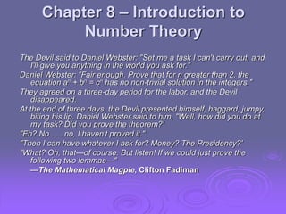 Chapter 8 – Introduction to
Number Theory
The Devil said to Daniel Webster: "Set me a task I can't carry out, and
I'll give you anything in the world you ask for."
Daniel Webster: "Fair enough. Prove that for n greater than 2, the
equation an + bn = cn has no non-trivial solution in the integers."
They agreed on a three-day period for the labor, and the Devil
disappeared.
At the end of three days, the Devil presented himself, haggard, jumpy,
biting his lip. Daniel Webster said to him, "Well, how did you do at
my task? Did you prove the theorem?'
"Eh? No . . . no, I haven't proved it."
"Then I can have whatever I ask for? Money? The Presidency?'
"What? Oh, that—of course. But listen! If we could just prove the
following two lemmas—"
—The Mathematical Magpie, Clifton Fadiman
 