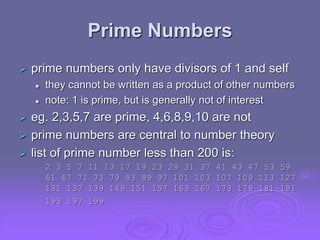 Prime Numbers
 prime numbers only have divisors of 1 and self
 they cannot be written as a product of other numbers
 note: 1 is prime, but is generally not of interest
 eg. 2,3,5,7 are prime, 4,6,8,9,10 are not
 prime numbers are central to number theory
 list of prime number less than 200 is:
2 3 5 7 11 13 17 19 23 29 31 37 41 43 47 53 59
61 67 71 73 79 83 89 97 101 103 107 109 113 127
131 137 139 149 151 157 163 167 173 179 181 191
193 197 199
 