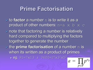 Prime Factorisation
 to factor a number n is to write it as a
product of other numbers: n=a x b x c
 note that factoring a number is relatively
hard compared to multiplying the factors
together to generate the number
 the prime factorisation of a number n is
when its written as a product of primes
 eg. 91=7x13 ; 3600=24x32x52
 