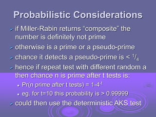 Probabilistic Considerations
 if Miller-Rabin returns “composite” the
number is definitely not prime
 otherwise is a prime or a pseudo-prime
 chance it detects a pseudo-prime is < 1/4
 hence if repeat test with different random a
then chance n is prime after t tests is:
 Pr(n prime after t tests) = 1-4-t
 eg. for t=10 this probability is > 0.99999
 could then use the deterministic AKS test
 
