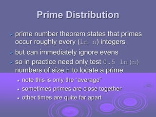 Prime Distribution
 prime number theorem states that primes
occur roughly every (ln n) integers
 but can immediately ignore evens
 so in practice need only test 0.5 ln(n)
numbers of size n to locate a prime
 note this is only the “average”
 sometimes primes are close together
 other times are quite far apart
 