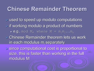 Chinese Remainder Theorem
 used to speed up modulo computations
 if working modulo a product of numbers
 e.g., mod M, where M = m1m2..mk
 Chinese Remainder theorem lets us work
in each modulus mi separately
 since computational cost is proportional to
size, this is faster than working in the full
modulus M
 