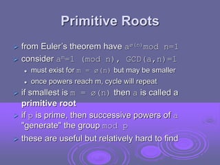 Primitive Roots
 from Euler’s theorem have aø(n)mod n=1
 consider am=1 (mod n), GCD(a,n)=1
 must exist for m = ø(n) but may be smaller
 once powers reach m, cycle will repeat
 if smallest is m = ø(n) then a is called a
primitive root
 if p is prime, then successive powers of a
"generate" the group mod p
 these are useful but relatively hard to find
 