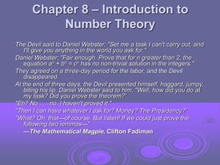 Chapter 8 – Introduction to
Number Theory
The Devil said to Daniel Webster: "Set me a task I can't carry out, and
I'll give you anything in the world you ask for."
Daniel Webster: "Fair enough. Prove that for n greater than 2, the
equation an + bn = cn has no non-trivial solution in the integers."
They agreed on a three-day period for the labor, and the Devil
disappeared.
At the end of three days, the Devil presented himself, haggard, jumpy,
biting his lip. Daniel Webster said to him, "Well, how did you do at
my task? Did you prove the theorem?'
"Eh? No . . . no, I haven't proved it."
"Then I can have whatever I ask for? Money? The Presidency?'
"What? Oh, that—of course. But listen! If we could just prove the
following two lemmas—"
—The Mathematical Magpie, Clifton Fadiman
 