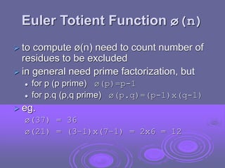 Euler Totient Function ø(n)
 to compute ø(n) need to count number of
residues to be excluded
 in general need prime factorization, but
 for p (p prime) ø(p)=p-1
 for p.q (p,q prime) ø(p.q)=(p-1)x(q-1)
 eg.
ø(37) = 36
ø(21) = (3–1)x(7–1) = 2x6 = 12
 