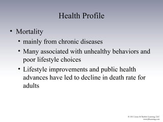 Health Profile
• Mortality
  • mainly from chronic diseases
  • Many associated with unhealthy behaviors and
    poor lifestyle choices
  • Lifestyle improvements and public health
    advances have led to decline in death rate for
    adults
 