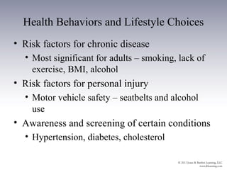 Health Behaviors and Lifestyle Choices
• Risk factors for chronic disease
  • Most significant for adults – smoking, lack of
    exercise, BMI, alcohol
• Risk factors for personal injury
  • Motor vehicle safety – seatbelts and alcohol
    use
• Awareness and screening of certain conditions
  • Hypertension, diabetes, cholesterol
 