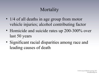 Mortality
• 1/4 of all deaths in age group from motor
  vehicle injuries; alcohol contributing factor
• Homicide and suicide rates up 200-300% over
  last 50 years
• Significant racial disparities among race and
  leading causes of death
 